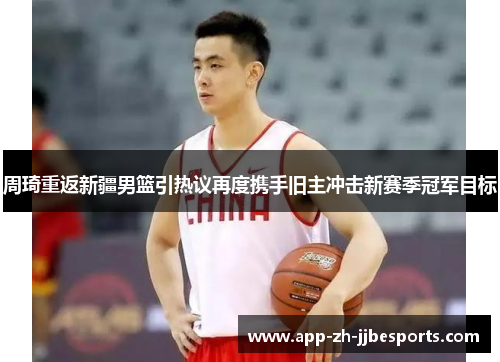 周琦重返新疆男篮引热议再度携手旧主冲击新赛季冠军目标